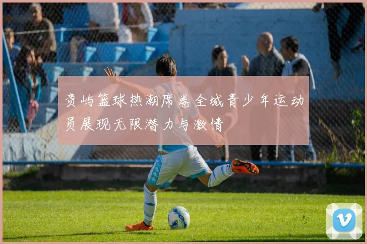 贵屿篮球热潮席卷全城青少年运动员展现无限潜力与激情