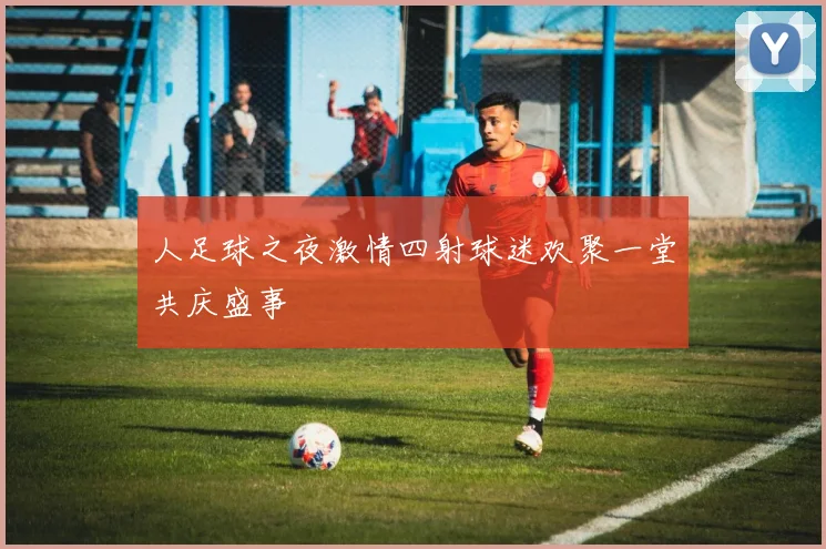 人足球之夜激情四射球迷欢聚一堂共庆盛事