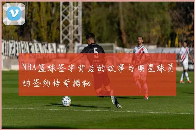 NBA篮球签字背后的故事与明星球员的签约传奇揭秘