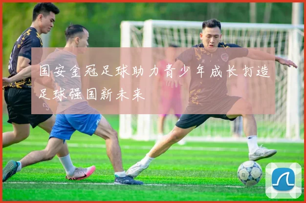 国安金冠足球助力青少年成长打造足球强国新未来