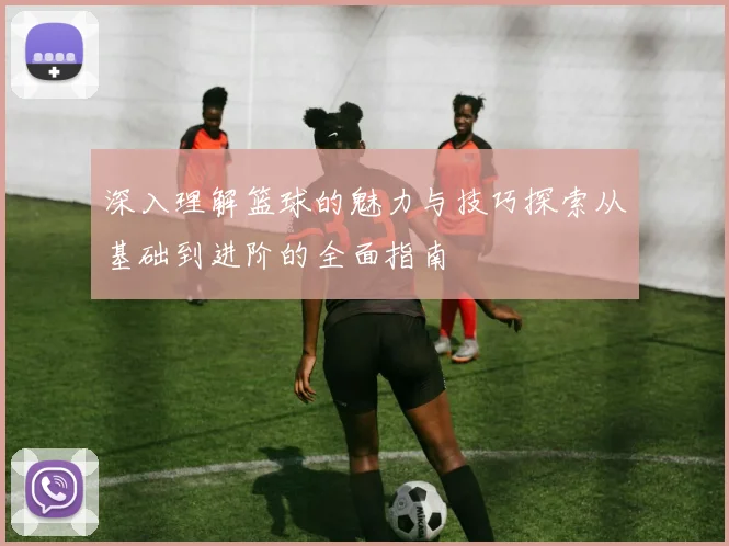 深入理解篮球的魅力与技巧探索从基础到进阶的全面指南