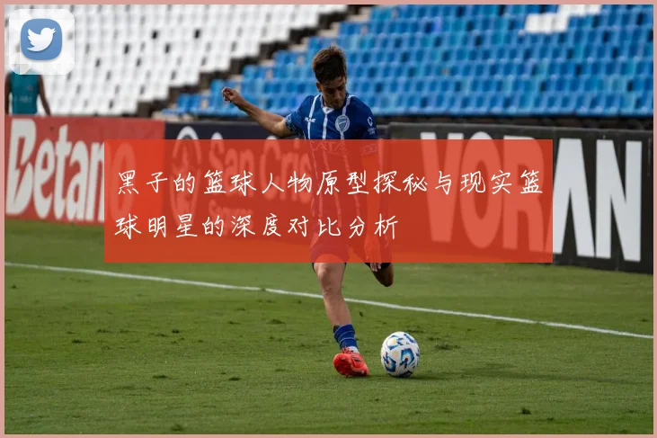 黑子的篮球人物原型探秘与现实篮球明星的深度对比分析