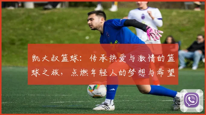 凯大叔篮球：传承热爱与激情的篮球之旅，点燃年轻人的梦想与希望