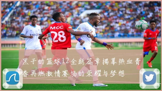 黑子的篮球12全新篇章揭幕热血青春再燃激情赛场的荣耀与梦想