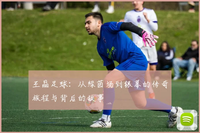 王晶足球：从绿茵场到银幕的传奇旅程与背后的故事