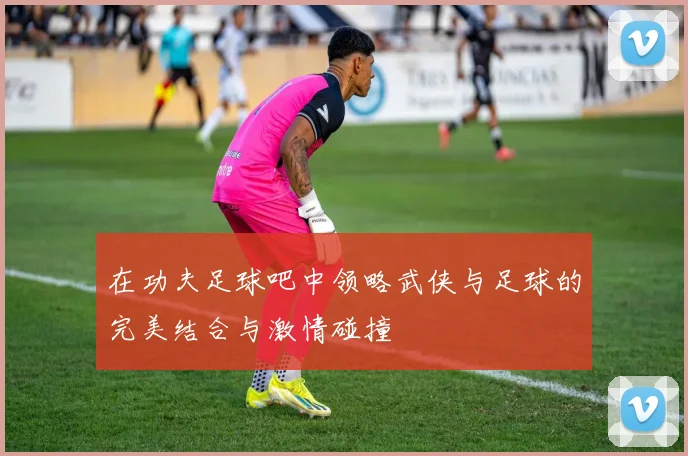 在功夫足球吧中领略武侠与足球的完美结合与激情碰撞