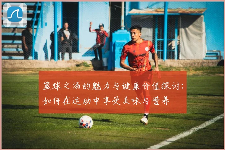 篮球之汤的魅力与健康价值探讨：如何在运动中享受美味与营养