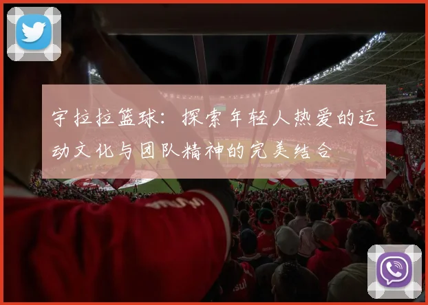 宇拉拉篮球：探索年轻人热爱的运动文化与团队精神的完美结合