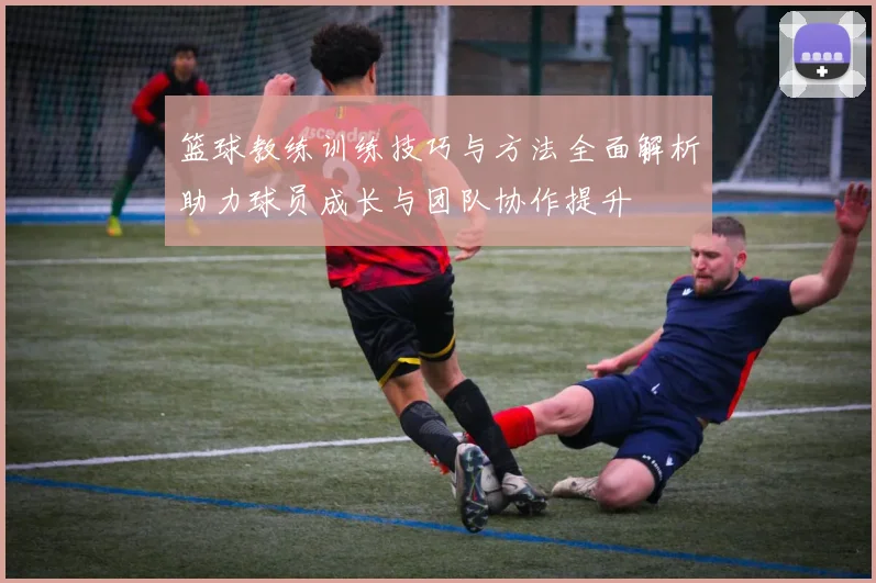 篮球教练训练技巧与方法全面解析助力球员成长与团队协作提升
