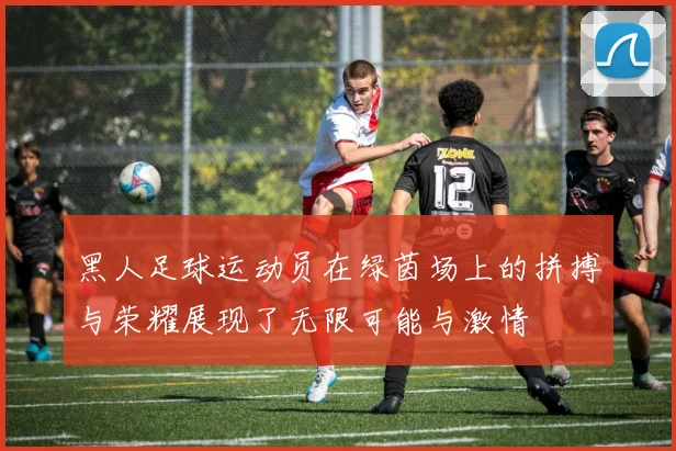 黑人足球运动员在绿茵场上的拼搏与荣耀展现了无限可能与激情