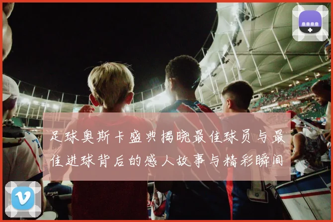 足球奥斯卡盛典揭晓最佳球员与最佳进球背后的感人故事与精彩瞬间